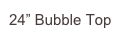 24” Bubble Top